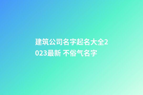 建筑公司名字起名大全2023最新 不俗气名字-第1张-公司起名-玄机派